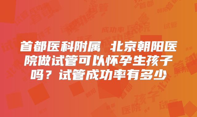 首都医科附属 北京朝阳医院做试管可以怀孕生孩子吗？试管成功率有多少