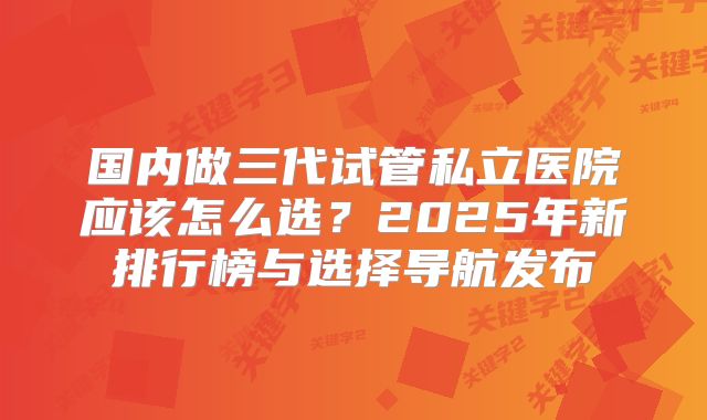 国内做三代试管私立医院应该怎么选?2025年新排行榜与选择导航发布