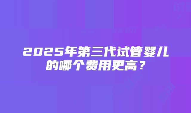 2025年第三代试管婴儿的哪个费用更高？