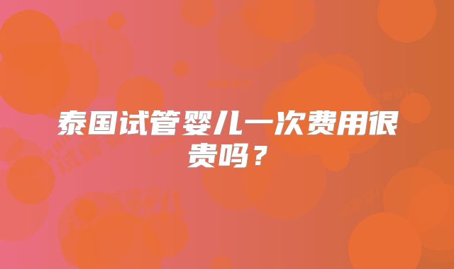 泰国试管婴儿一次费用很贵吗？