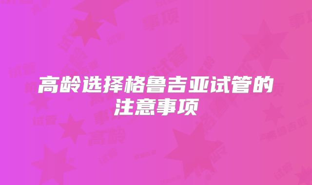 高龄选择格鲁吉亚试管的注意事项