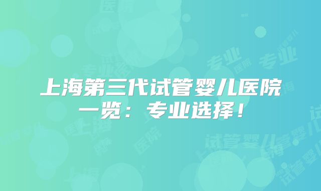 上海第三代试管婴儿医院一览:专业选择!