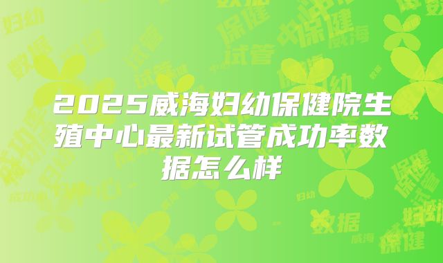 2025威海妇幼保健院生殖中心最新试管成功率数据怎么样