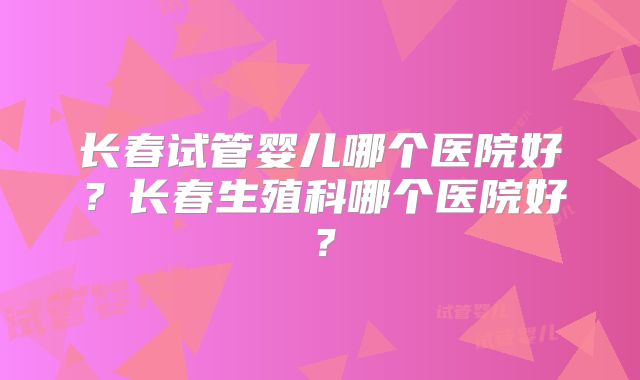 长春试管婴儿哪个医院好？长春生殖科哪个医院好？