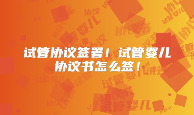 试管协议签署！试管婴儿协议书怎么签！