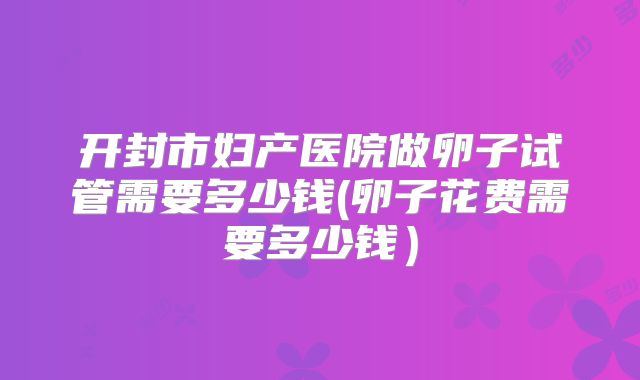 开封市妇产医院做卵子试管需要多少钱(卵子花费需要多少钱）