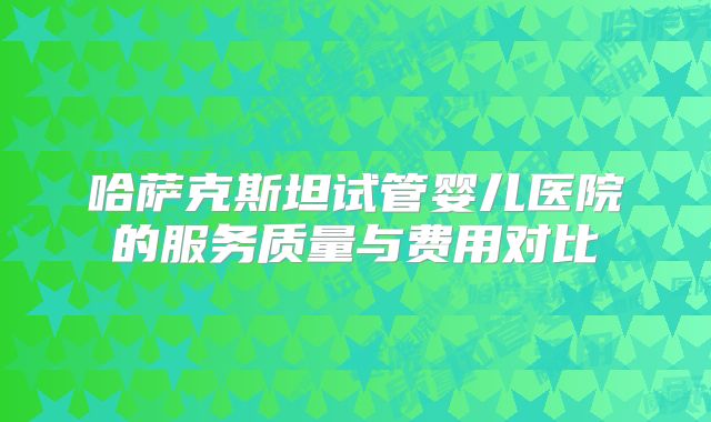 哈萨克斯坦试管婴儿医院的服务质量与费用对比