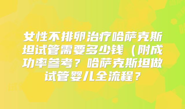 女性不排卵治疗哈萨克斯坦试管需要多少钱(附成功率参考?哈萨克斯坦做试管婴儿全流程?