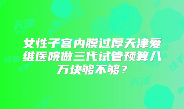 女性子宫内膜过厚天津爱维医院做三代试管预算八万块够不够？