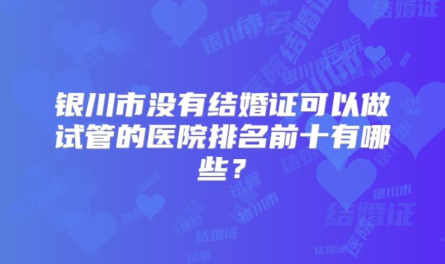 银川市没有结婚证可以做试管的医院排名前十有哪些？