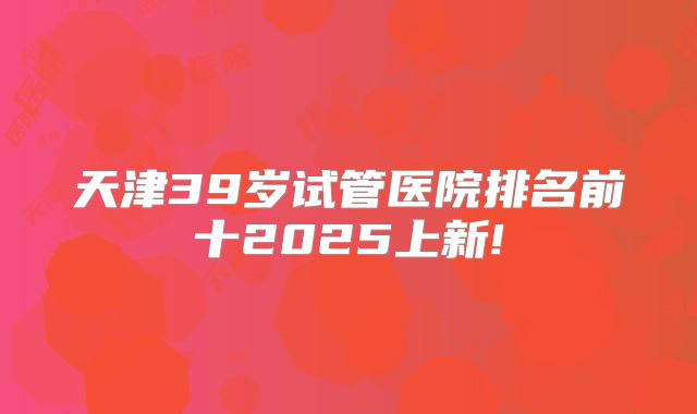 天津39岁试管医院排名前十2025上新!