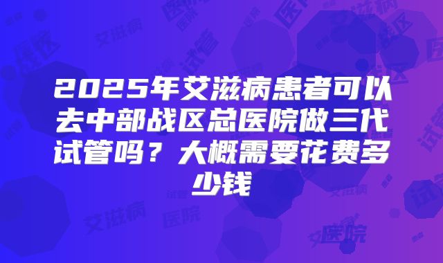 2025年艾滋病患者可以去中部战区总医院做三代试管吗？大概需要花费多少钱