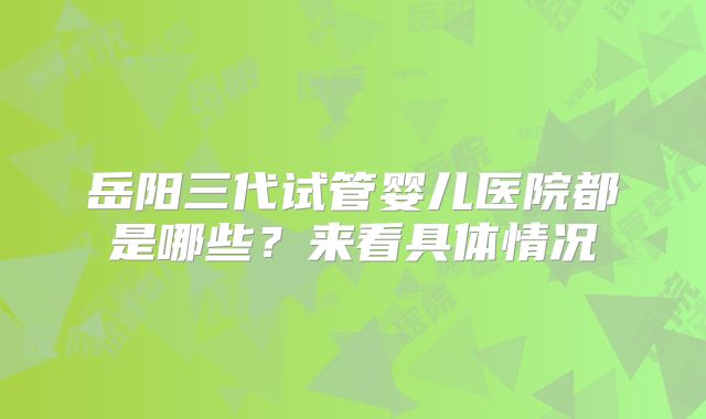 岳阳三代试管婴儿医院都是哪些?来看具体情况