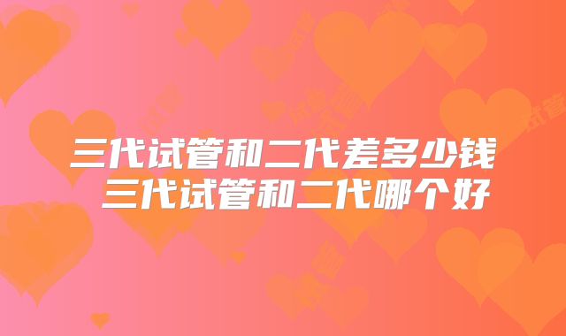 三代试管和二代差多少钱 三代试管和二代哪个好