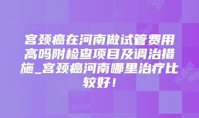 宫颈癌在河南做试管费用高吗附检查项目及调治措施_宫颈癌河南哪里治疗比较好!