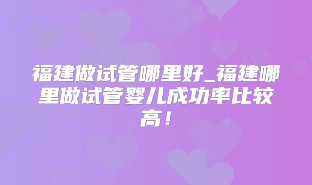 福建做试管哪里好_福建哪里做试管婴儿成功率比较高!