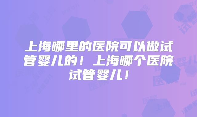 上海哪里的医院可以做试管婴儿的！上海哪个医院试管婴儿！