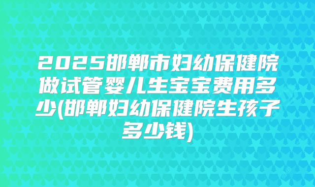 2025邯郸市妇幼保健院做试管婴儿生宝宝费用多少(邯郸妇幼保健院生孩子多少钱)