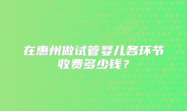在惠州做试管婴儿各环节收费多少钱？
