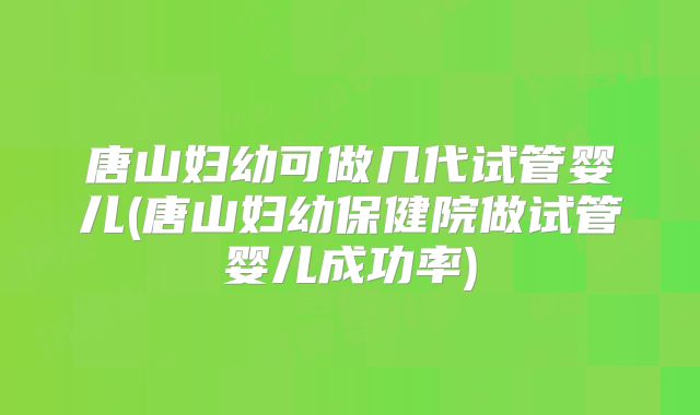 唐山妇幼可做几代试管婴儿(唐山妇幼保健院做试管婴儿成功率)