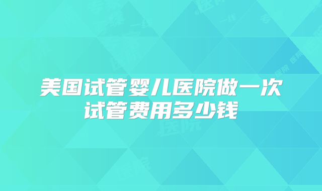美国试管婴儿医院做一次试管费用多少钱