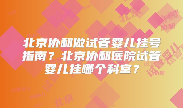 北京协和做试管婴儿挂号指南?北京协和医院试管婴儿挂哪个科室?