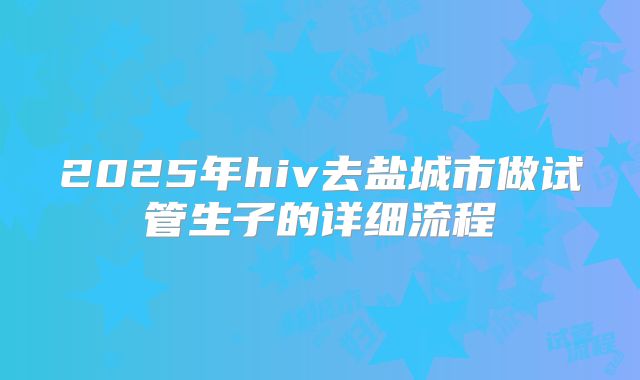 2025年hiv去盐城市做试管生子的详细流程