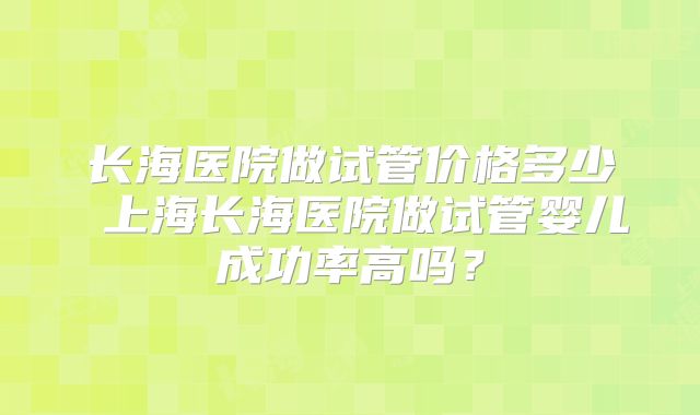 长海医院做试管价格多少 上海长海医院做试管婴儿成功率高吗？