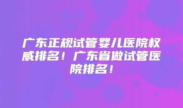 广东正规试管婴儿医院权威排名！广东省做试管医院排名！