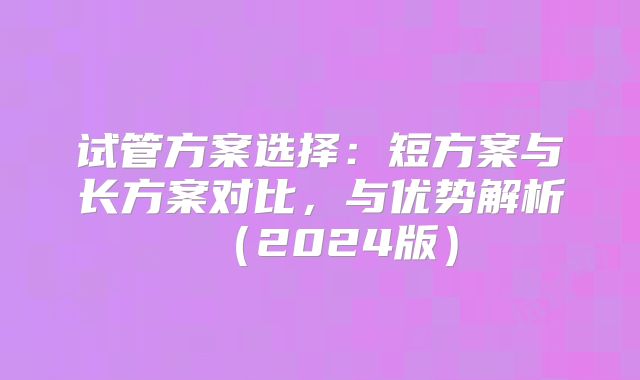 试管方案选择：短方案与长方案对比，与优势解析（2024版）
