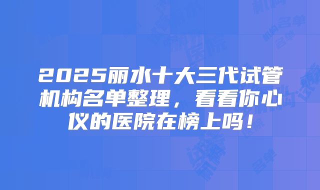 2025丽水十大三代试管机构名单整理，看看你心仪的医院在榜上吗！