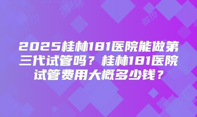 2025桂林181医院能做第三代试管吗?桂林181医院试管费用大概多少钱?