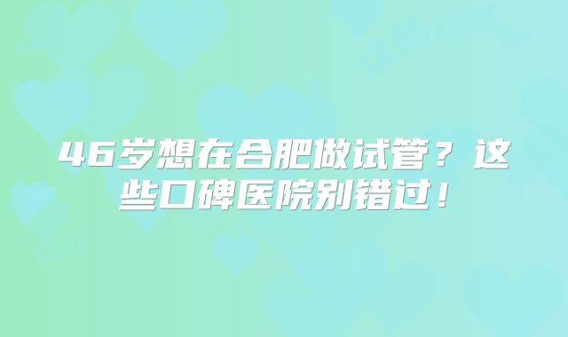 46岁想在合肥做试管？这些口碑医院别错过！