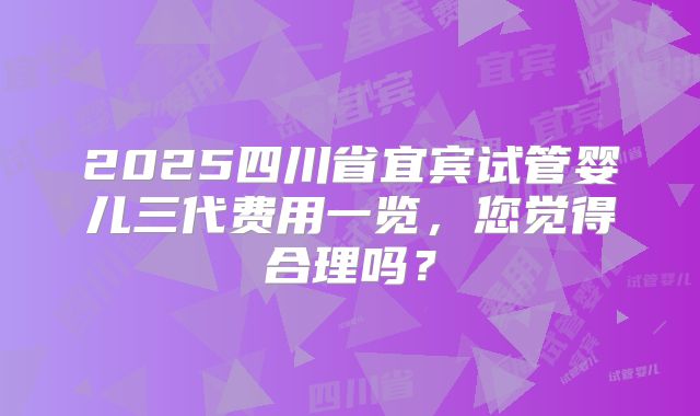 2025四川省宜宾试管婴儿三代费用一览，您觉得合理吗？