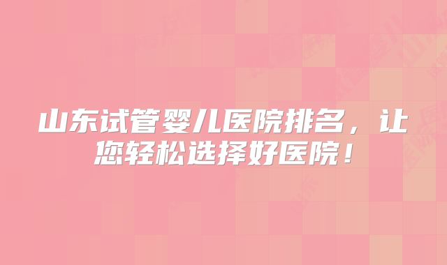 山东试管婴儿医院排名，让您轻松选择好医院！