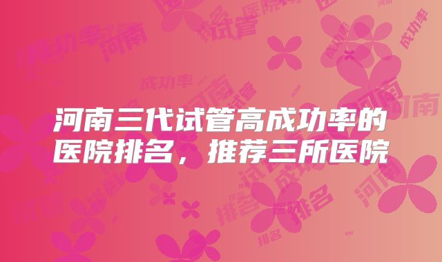 河南三代试管高成功率的医院排名，推荐三所医院