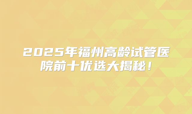 2025年福州高龄试管医院前十优选大揭秘!