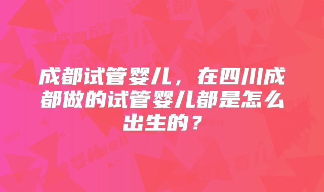 成都试管婴儿，在四川成都做的试管婴儿都是怎么出生的？