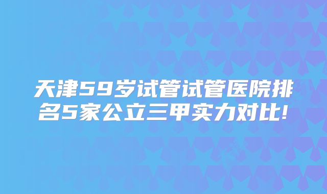 天津59岁试管试管医院排名5家公立三甲实力对比!