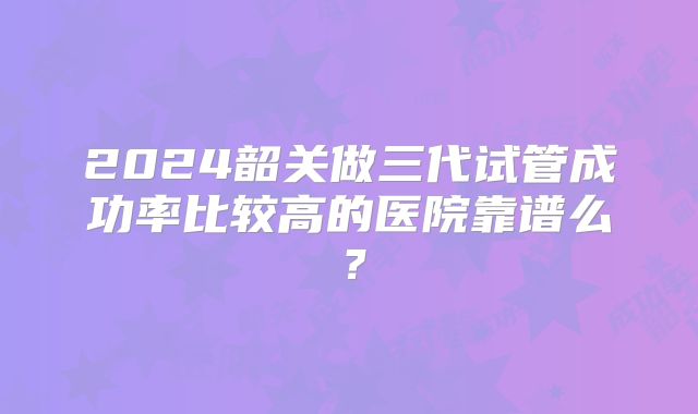 2024韶关做三代试管成功率比较高的医院靠谱么？