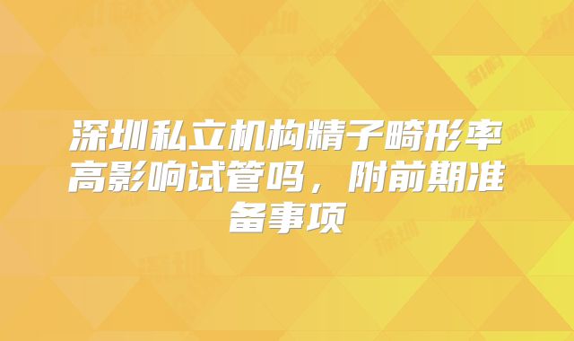 深圳私立机构精子畸形率高影响试管吗,附前期准备事项