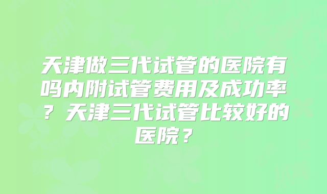 天津做三代试管的医院有吗内附试管费用及成功率?天津三代试管比较好的医院?