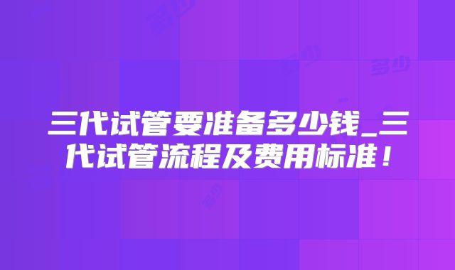 三代试管要准备多少钱_三代试管流程及费用标准！