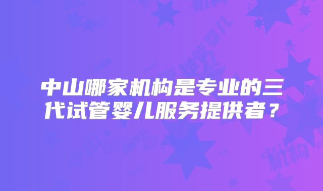 中山哪家机构是专业的三代试管婴儿服务提供者？