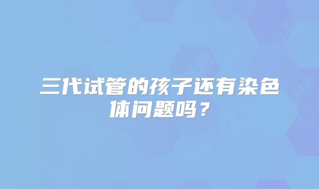 三代试管的孩子还有染色体问题吗？