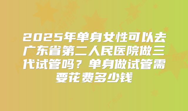 2025年单身女性可以去广东省第二人民医院做三代试管吗?单身做试管需要花费多少钱