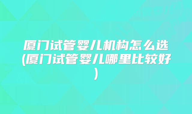 厦门试管婴儿机构怎么选(厦门试管婴儿哪里比较好)