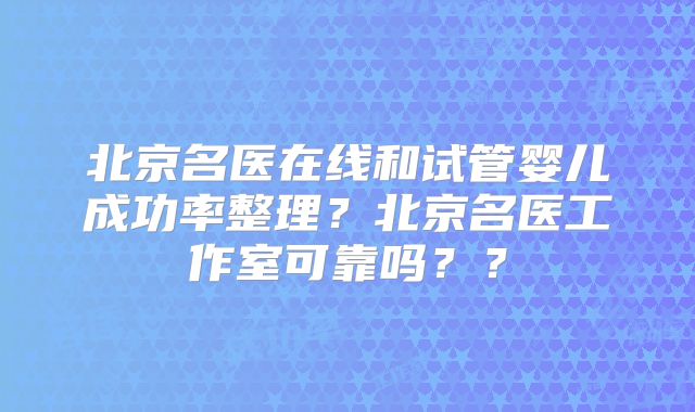 北京名医在线和试管婴儿成功率整理？北京名医工作室可靠吗？？