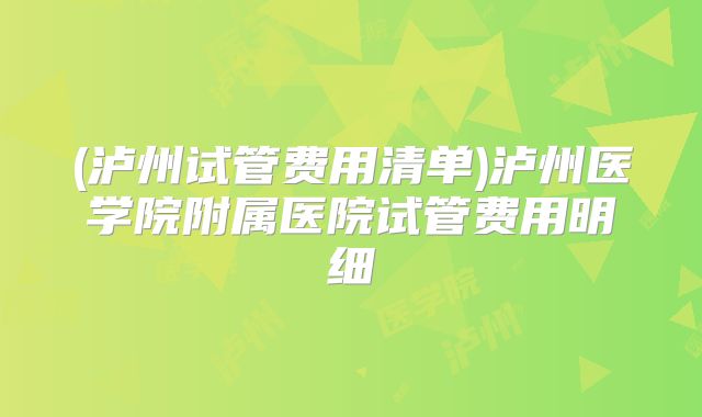 (泸州试管费用清单)泸州医学院附属医院试管费用明细