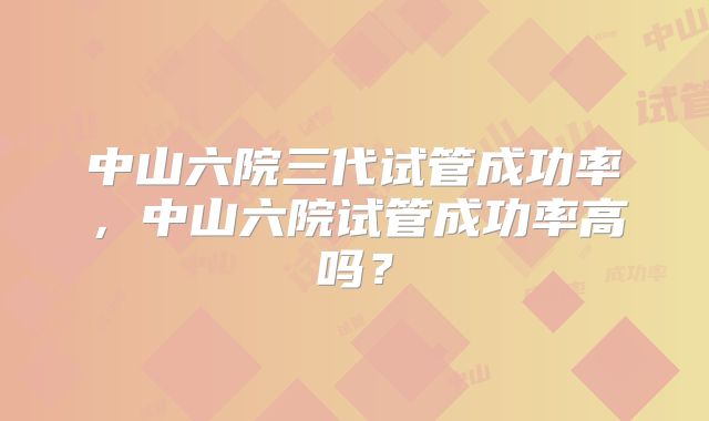 中山六院三代试管成功率，中山六院试管成功率高吗？